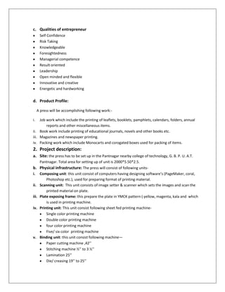 c. Qualities of entrepreneur
Self Confidence
Risk Taking
Knowledgeable
Foresightedness
Managerial competence
Result oriented
Leadership
Open minded and flexible
Innovative and creative
Energetic and hardworking

d. Product Profile:
A press will be accomplishing following work:i.

Job work which include the printing of leaflets, booklets, pamphlets, calendars, folders, annual
reports and other miscellaneous items.
ii. Book work include printing of educational journals, novels and other books etc.
iii. Magazines and newspaper printing.
iv. Packing work which include Monocarts and corogated boxes used for packing of items.

2. Project description:
a. Site: the press has to be set up in the Pantnagar nearby college of technology, G. B. P. U. A.T.
b.
i.
ii.
iii.
iv.

v.

Pantnagar. Total area for setting up of unit is 2000*5.50*2.5.
Physical infrastructure: The press will consist of following unitsComposing unit: this unit consist of computers having designing software’s (PageMaker, coral,
Photoshop etc.), used for preparing format of printing material.
Scanning unit: This unit consists of image setter & scanner which sets the images and scan the
printed material on plate.
Plate exposing frame: this prepare the plate in YMCK pattern ( yellow, magenta, kala and which
is used in printing machine.
Printing unit: This unit consist following sheet fed printing machineSingle color printing machine
Double color printing machine
four color printing machine
Five/ six color printing machine
Binding unit: this unit consist following machine—
Paper cutting machine ,42’’
Stitching machine ½’’ to 3 ½’’
Lamination 25’’
Die/ creasing 19’’ to 25’’

 