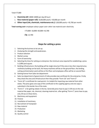 Total=77,000
b. Electricity bill =8000-10000 per day (8 hour)
c. Raw material (paper roll): 10,00,000 yearly = 83,000 per month
d. Other input (ink, chemicals, maintenance etc.): 5,00,000 yearly = 42,700 per month
Total running cost= employee salary+ paper cost+ other raw material cost+ electricity
=77,000+ 10,000+ 83,000+ 42,700
=₨ 12,700
2,

Steps for setting a press
1.
2.
3.
4.
5.
6.
7.

8.

9.
10.
11.
12.
13.
14.
15.
16.

Selecting the business to be set up.
Analyzing the strength and weaknesses.
Product selection
Market survey
Form of ownership
Selecting the Area For setting an enterprise: the minimum area required for establishing a press
is 2,000 yard square.
Building infrastructure: the building will be single story but If the area is less then required area;
multistory building can be built, the heavy machines will be on the ground floor, the binding,
cutting and lamination work will be on first floor and employees office will be on second floor.
Getting license from Sales tex department:
Sales tex department of government of India provides two certificate for the enterprise. Firstly
they check the area and infrastructure then they provide “Form-16” and "Form-C”
“Form-16” is certificate for road permit. It is helpful for importing raw material from other
states. The press gives one copy of this certificate to the suppling agency and one copy is
submitted in the border line of the state.
“Form-C” is for getting rebate in the tex. Generally press have to pay 5-15% tax on the raw
material like paper, ink, chemical, cleaning material etc. after getting “Form-C” press have to pay
only 2% tax on these items.
Machinery and equipment
Finance
Installation of machinery
Recruitment of manpower
Raw material
Production
Marketing
Quality control

 