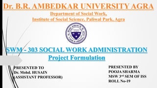 PRESENTED BY
POOJA SHARMA
MSW 3rd SEM OF ISS
ROLL No-19
PRESENTED TO
Dr. Mohd. HUSAIN
(ASSISTANT PROFESSOR)
Dr. B.R. AMBEDKAR UNIVERSITY AGRA
Department of Social Work,
Institute of Social Science, Paliwal Park, Agra
SWM - 303 SOCIAL WORK ADMINISTRATION
Project Formulation
 