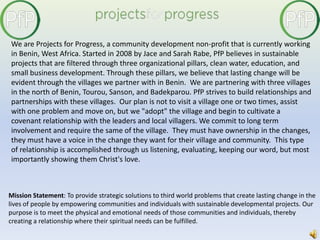 We are Projects for Progress, a community development non-profit that is currently working in Benin, West Africa. Started in 2008 by Jace and Sarah Rabe, PfP believes in sustainable projects that are filtered through three organizational pillars, clean water, education, and small business development. Through these pillars, we believe that lasting change will be evident through the villages we partner with in Benin.  We are partnering with three villages in the north of Benin, Tourou, Sanson, and Badekparou. PfP strives to build relationships and partnerships with these villages.  Our plan is not to visit a village one or two times, assist with one problem and move on, but we "adopt" the village and begin to cultivate a covenant relationship with the leaders and local villagers. We commit to long term involvement and require the same of the village.  They must have ownership in the changes, they must have a voice in the change they want for their village and community.  This type of relationship is accomplished through us listening, evaluating, keeping our word, but most importantly showing them Christ's love. Mission Statement: To provide strategic solutions to third world problems that create lasting change in the lives of people by empowering communities and individuals with sustainable developmental projects. Our purpose is to meet the physical and emotional needs of those communities and individuals, thereby creating a relationship where their spiritual needs can be fulfilled. 