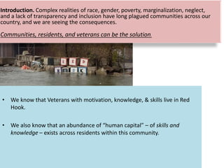 • We know that Veterans with motivation, knowledge, & skills live in Red
Hook.
• We also know that an abundance of “human capital” – of skills and
knowledge – exists across residents within this community.
Introduction. Complex realities of race, gender, poverty, marginalization, neglect,
and a lack of transparency and inclusion have long plagued communities across our
country, and we are seeing the consequences.
Communities, residents, and veterans can be the solution.
 