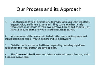 Our Process and its Approach
1. Using tried and tested Participatory Appraisal tools, our team identifies,
engages with, and listens to Veterans. They come together to help
themselves, in response to their own perceived needs and priorities, by
starting to build on their own skills and knowledge capital.
2. Veterans extend this process to include other community groups and
individuals in Red Hook – youth, seniors and all in between!
3. Outsiders with a stake in Red Hook respond by providing top-down
support for this local, bottom-up development.
4. The Community itself owns and drives the Development Process, which
becomes sustainable.
 