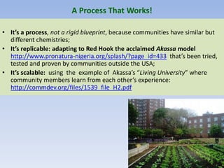 A Process That Works!
• It’s a process, not a rigid blueprint, because communities have similar but
different chemistries;
• It’s replicable: adapting to Red Hook the acclaimed Akassa model
http://www.pronatura-nigeria.org/splash/?page_id=433 that’s been tried,
tested and proven by communities outside the USA;
• It’s scalable: using the example of Akassa’s “Living University” where
community members learn from each other’s experience:
http://commdev.org/files/1539_file_H2.pdf
 