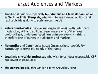 Target Audiences and Markets
• Traditional funders (especially foundations and local donors) as well
as Venture Philanthropists, who wish to see innovative, bold and
replicable ideas done to scale across the US
• Veterans advocates (people and organizations). With untapped
motivation, skill and abilities, veterans are one of the most
underutilized, underemployed groups in our country – this is
therefore one of our main audiences and markets.
• Nonprofits and Community-Based Organizations -mainly for
partnering to serve the needs of their area
• Local and city-wide businesses who wish to conduct respectable CSR
and invest in good ideas
• The general public, through long-term Crowdsourcing
 