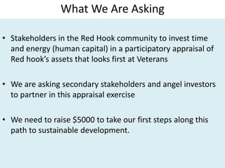 What We Are Asking
• Stakeholders in the Red Hook community to invest time
and energy (human capital) in a participatory appraisal of
Red hook’s assets that looks first at Veterans
• We are asking secondary stakeholders and angel investors
to partner in this appraisal exercise
• We need to raise $5000 to take our first steps along this
path to sustainable development.
 