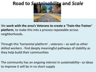 We work with the area’s Veterans to create a ‘Train-the-Trainer’
platform, to make this into a process repeatable across
neighborhoods.
Through this 'horizontal platform' , veterans – as well as other
skilled workers - find deeply meaningful pathways of stability as
they help build their communities
The community has an ongoing interest in sustainability– so ideas
to improve it will be in no short supply
Road to Sustainability and Scale
 