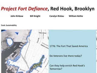 1776: The Fort That Saved America
Do Veterans live there today?
Can they help enrich Red Hook’s
Tomorrow?
Project Fort Defiance, Red Hook, Brooklyn
John Kirbow Bill Knight Carolyn Ristau William Keltie
Track: Sustainability
 