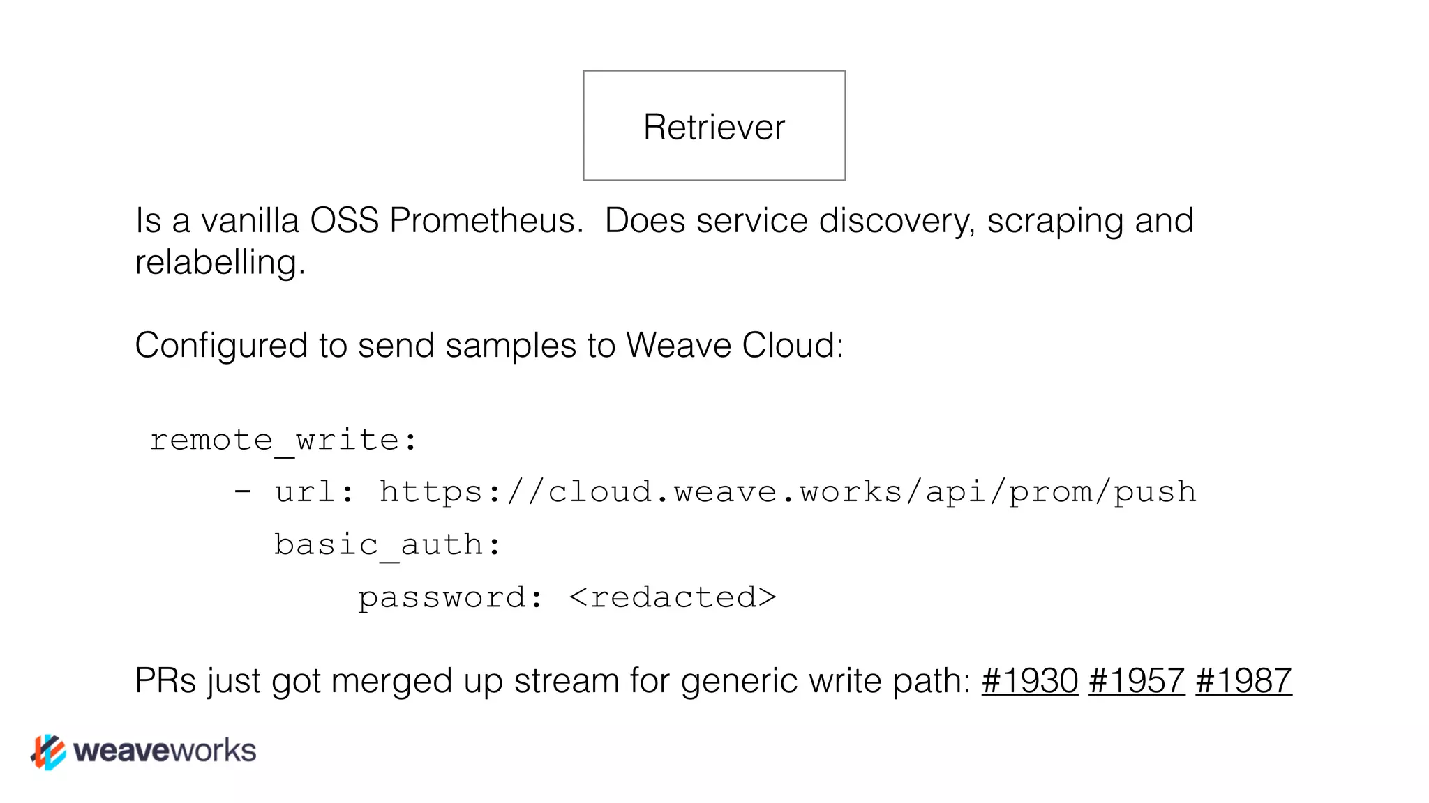 Is a vanilla OSS Prometheus. Does service discovery, scraping and
relabelling.
Conﬁgured to send samples to Weave Cloud:
remote_write:
- url: https://cloud.weave.works/api/prom/push
basic_auth:
password: <redacted>
PRs just got merged up stream for generic write path: #1930 #1957 #1987
Retriever
 