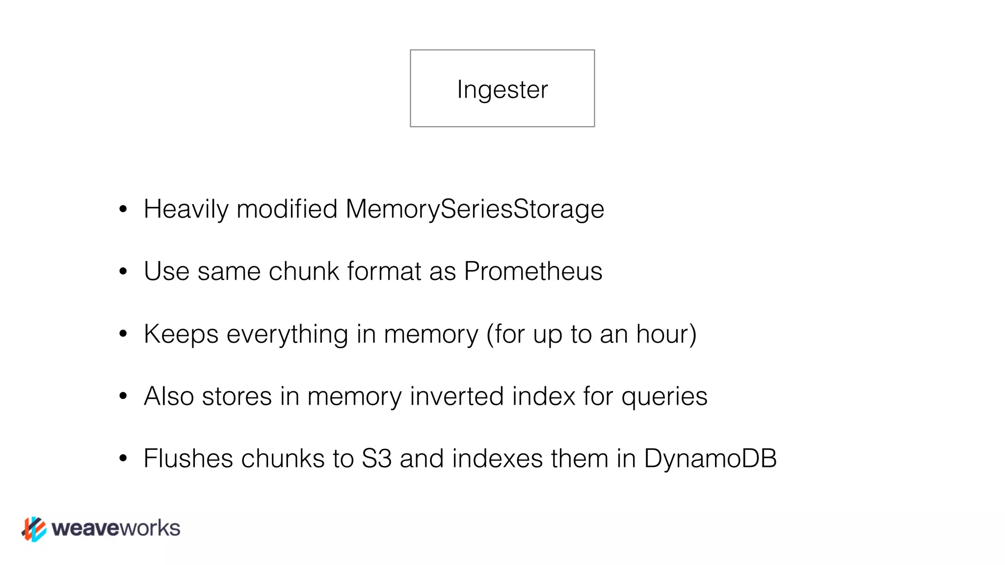 • Heavily modiﬁed MemorySeriesStorage
• Use same chunk format as Prometheus
• Keeps everything in memory (for up to an hour)
• Also stores in memory inverted index for queries
• Flushes chunks to S3 and indexes them in DynamoDB
Ingester
 