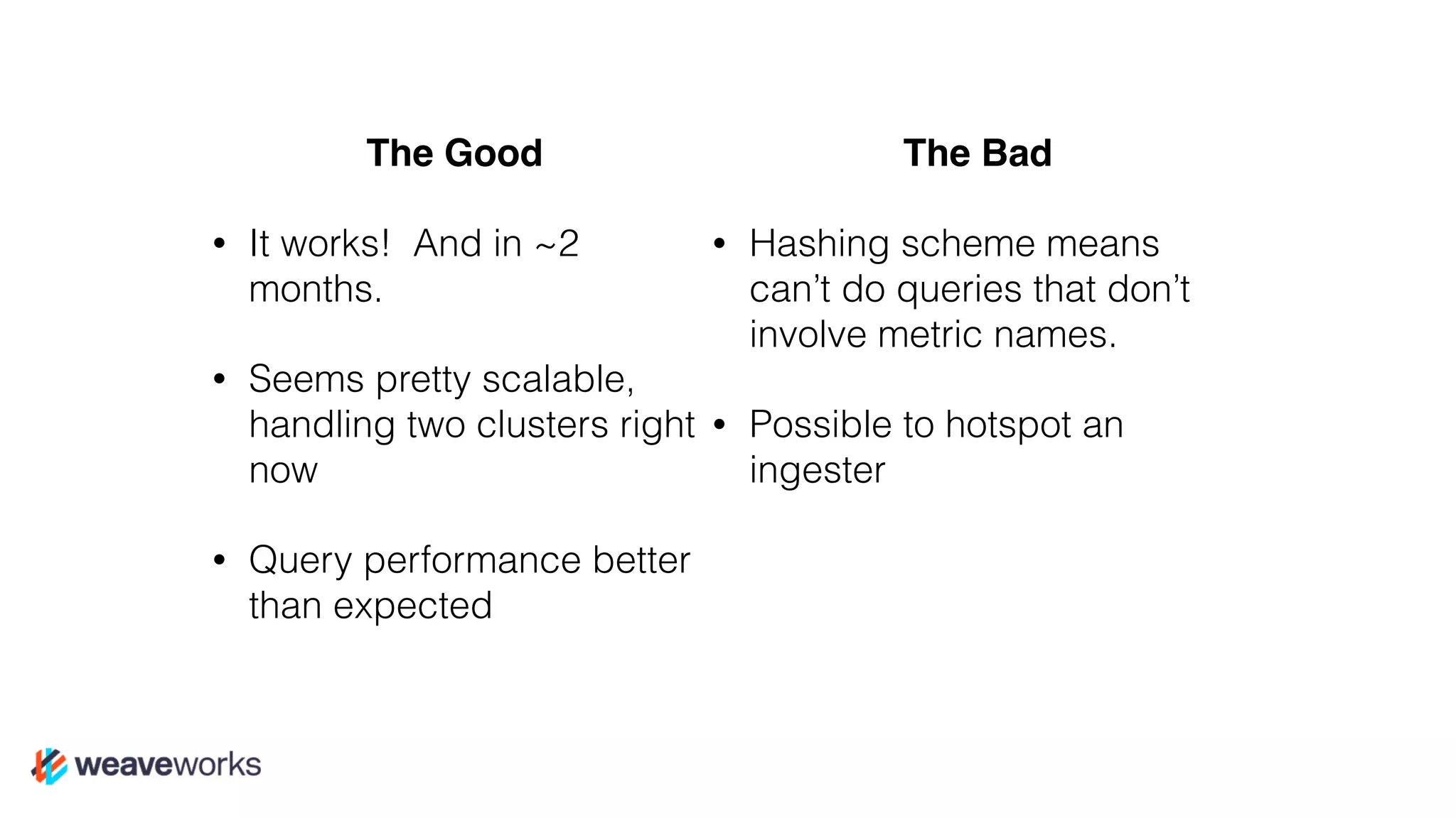 The Good
• It works! And in ~2
months.
• Seems pretty scalable,
handling two clusters right
now
• Query performance better
than expected
The Bad
• Hashing scheme means
can’t do queries that don’t
involve metric names.
• Possible to hotspot an
ingester
 