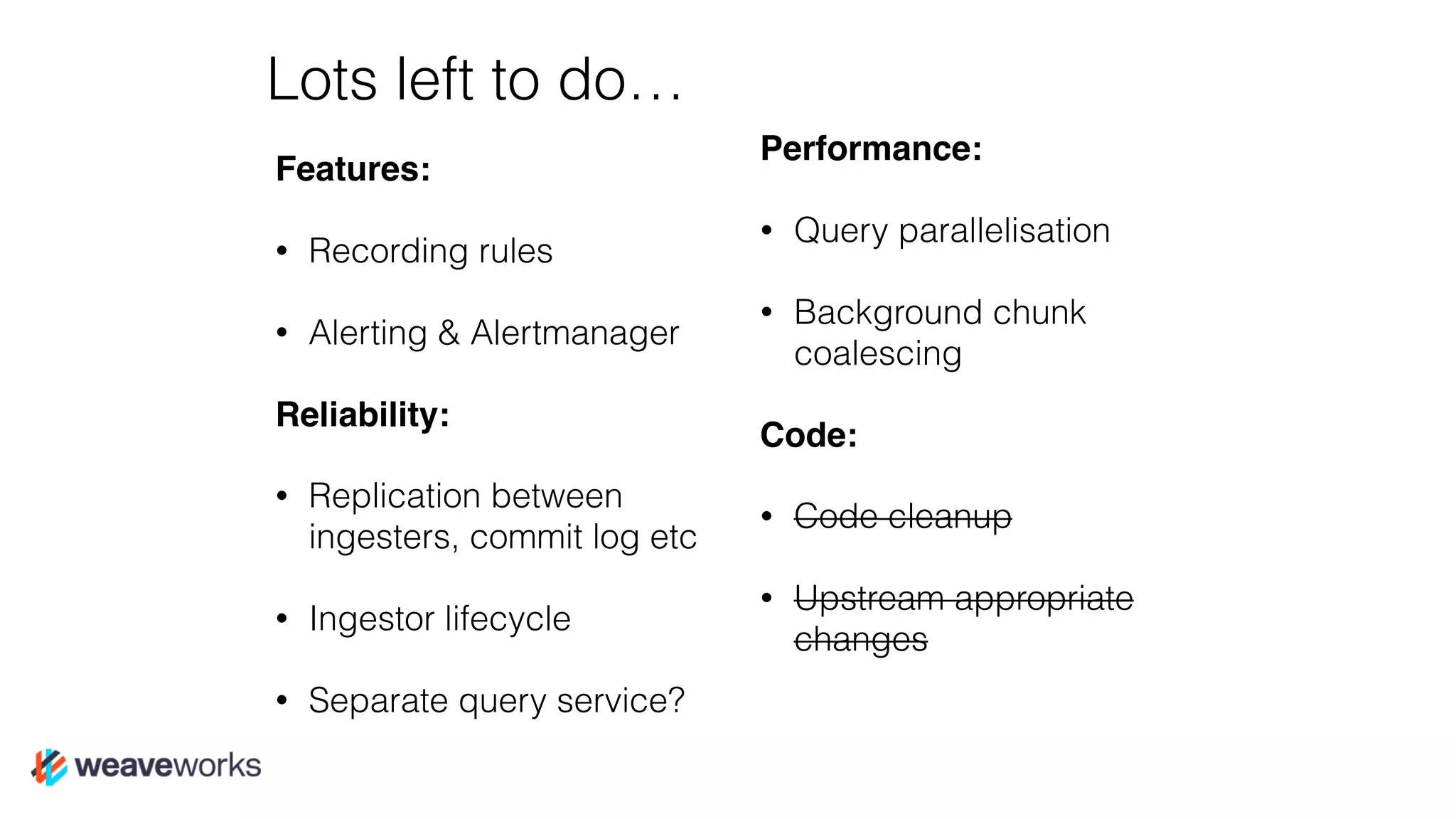 Lots left to do…
Features:
• Recording rules
• Alerting & Alertmanager
Reliability:
• Replication between
ingesters, commit log etc
• Ingestor lifecycle
• Separate query service?
Performance:
• Query parallelisation
• Background chunk
coalescing
Code:
• Code cleanup
• Upstream appropriate
changes
 