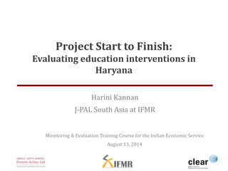 Project Start to Finish: 
Evaluating education interventions in 
Haryana 
Harini Kannan 
J-PAL South Asia at IFMR 
Monitoring & Evaluation Training Course for the Indian Economic Service 
August 13, 2014 
 