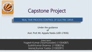 Capstone Project
Project team:
Yogesh Kumar (TeamLeader) (11004287)
Sushil Kumar Sharma (11008276)
Manoj Kumar Yadav (11002391)
REAL TIME PROCESS CONTROL OF ELECTRIC DRIVE
Under the guidance
of
Asst. Prof. Mr. Appala Naidu (UID-17836)
 