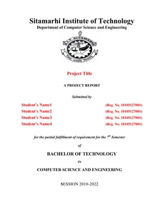 Sitamarhi Institute of Technology
Department of Computer Science and Engineering
Project Title
A PROJECT REPORT
Submitted by
Student’s Name1 (Reg. No. 18105127001)
Student’s Name2 (Reg. No. 18105127001)
Student’s Name3 (Reg. No. 18105127001)
Student’s Name4 (Reg. No. 18105127001)
for the partial fulfillment of requirement for the 7th
Semester
of
BACHELOR OF TECHNOLOGY
IN
COMPUTER SCIENCE AND ENGINEERING
SESSION 2018-2022
 