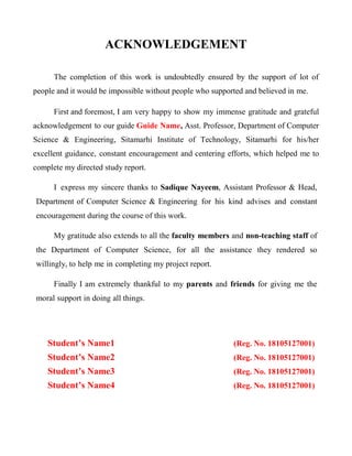 ACKNOWLEDGEMENT
The completion of this work is undoubtedly ensured by the support of lot of
people and it would be impossible without people who supported and believed in me.
First and foremost, I am very happy to show my immense gratitude and grateful
acknowledgement to our guide Guide Name, Asst. Professor, Department of Computer
Science & Engineering, Sitamarhi Institute of Technology, Sitamarhi for his/her
excellent guidance, constant encouragement and centering efforts, which helped me to
complete my directed study report.
I express my sincere thanks to Sadique Nayeem, Assistant Professor & Head,
Department of Computer Science & Engineering for his kind advises and constant
encouragement during the course of this work.
My gratitude also extends to all the faculty members and non-teaching staff of
the Department of Computer Science, for all the assistance they rendered so
willingly, to help me in completing my project report.
Finally I am extremely thankful to my parents and friends for giving me the
moral support in doing all things.
Student’s Name1 (Reg. No. 18105127001)
Student’s Name2 (Reg. No. 18105127001)
Student’s Name3 (Reg. No. 18105127001)
Student’s Name4 (Reg. No. 18105127001)
 