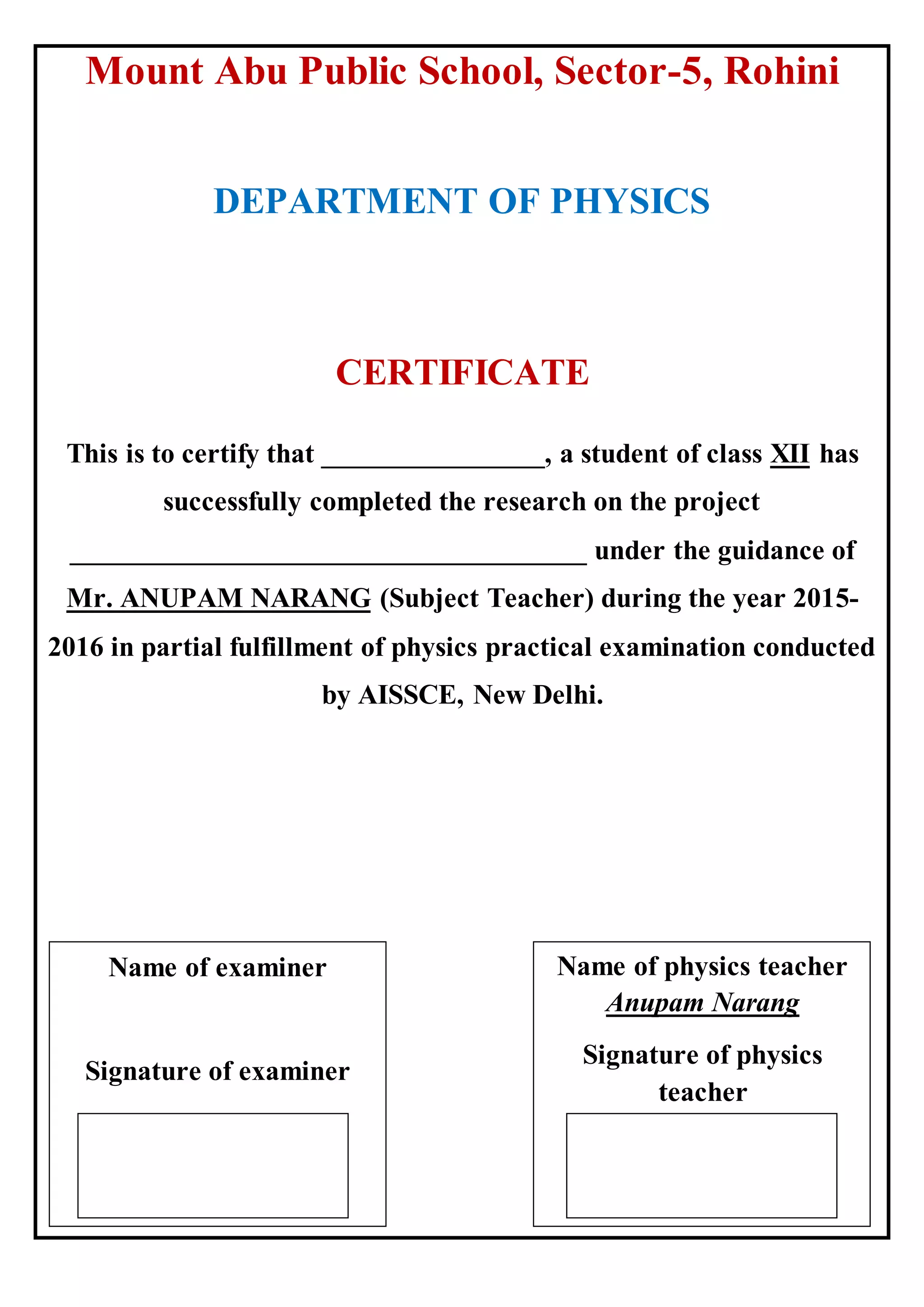 Mount Abu Public School, Sector-5, Rohini
DEPARTMENT OF PHYSICS
CERTIFICATE
This is to certify that ________________, a student of class XII has
successfully completed the research on the project
_____________________________________ under the guidance of
Mr. ANUPAM NARANG (Subject Teacher) during the year 2015-
2016 in partial fulfillment of physics practical examination conducted
by AISSCE, New Delhi.
Name of examiner
Signature of examiner
Name of physics teacher
Anupam Narang
Signature of physics
teacher