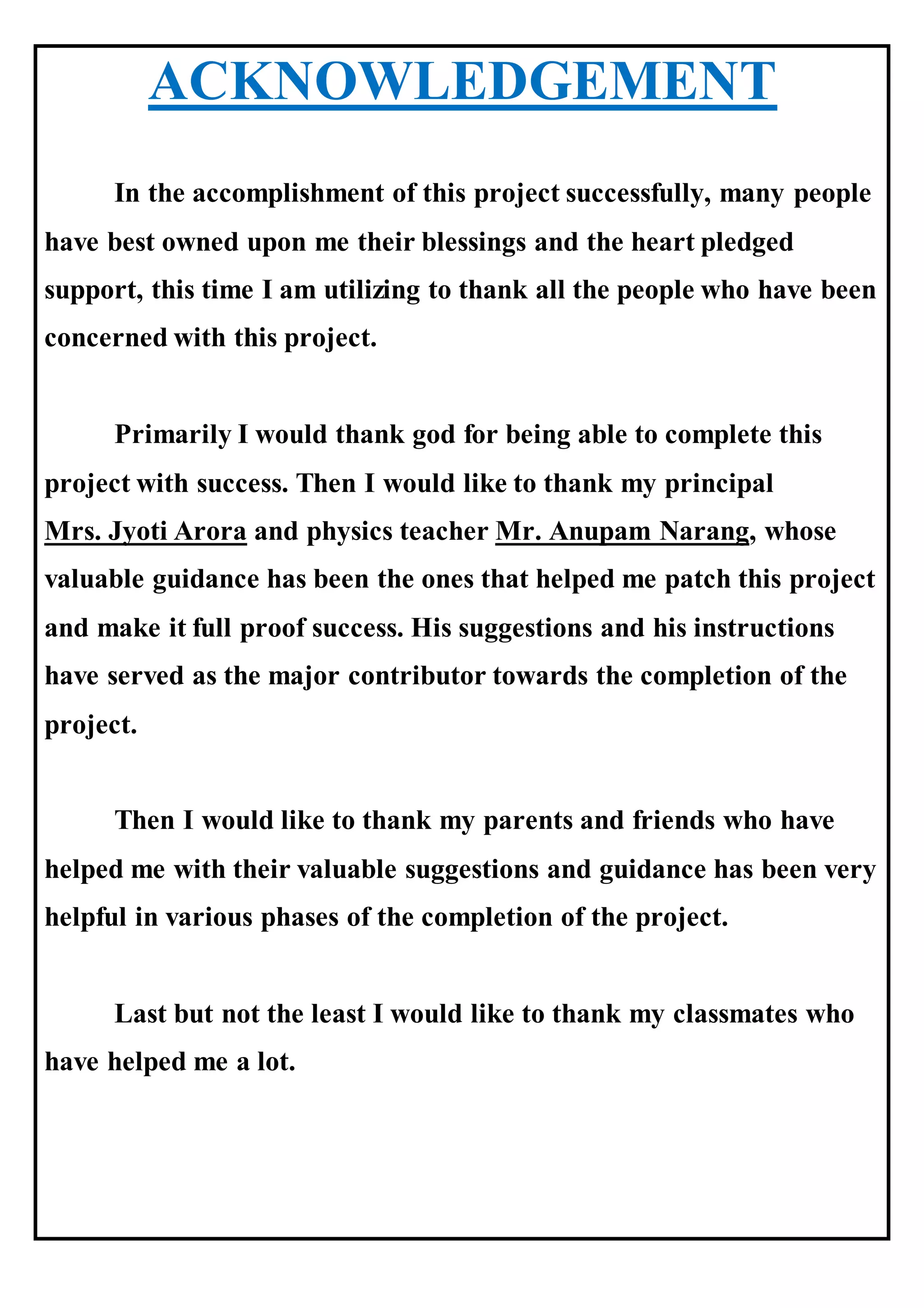 ACKNOWLEDGEMENT
In the accomplishment of this project successfully, many people
have best owned upon me their blessings and the heart pledged
support, this time I am utilizing to thank all the people who have been
concerned with this project.
Primarily I would thank god for being able to complete this
project with success. Then I would like to thank my principal
Mrs. Jyoti Arora and physics teacher Mr. Anupam Narang, whose
valuable guidance has been the ones that helped me patch this project
and make it full proof success. His suggestions and his instructions
have served as the major contributor towards the completion of the
project.
Then I would like to thank my parents and friends who have
helped me with their valuable suggestions and guidance has been very
helpful in various phases of the completion of the project.
Last but not the least I would like to thank my classmates who
have helped me a lot.