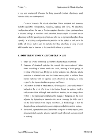 Project ’14 Electromagnetic Shock Absorber
3
Dept of Mechanical Engg AXISCET
or rod end unattached. Choices for body materials include aluminum, steel,
stainless steel, and thermoplastic.
Common features for shock absorbers, linear dampers and dashpots
include adjustable configuration, reducible, locking, and valve. An adjustable
configuration allows the user to fine tune desired damping, either continuously or
at discrete settings. A reducible shock absorber, linear damper or dashpot has an
adjustment style for gas shocks in which gas is let out to permanently reduce force
capacity. In a locking configuration the position can be locked at ends or in the
middle of stroke. Valves can be included for fluid absorbers, a valve or port,
which can be used to increase or decrease fluid volume or pressure.
1.1 DIFFERENT SHOCK ABSORBERS IN USE
1. There are several commonly-used approaches to shock absorption:
2. Hystersis of structural material, for example the compression of rubber
disks, stretching of rubber bands and cords, bending of steel springs, or
twisting of torsion bars. Hysteresis is the tendency for otherwise elastic
materials to rebound with less force than was required to deform them.
Simple vehicles with no separate shock absorbers are damped, to some
extent, by the hysteresis of their springs and frames.
3. Dry friction as used in wheel brakes, by using disks (classically made of
leather) at the pivot of a lever, with friction forced by springs. Used in
early automobiles. Although now considered obsolete, an advantage of this
system is its mechanical simplicity; the degree of damping can be easily
adjusted by tightening or loosening the screw clamping the disks, and it
can be easily rebuilt with simple hand tools. A disadvantage is that the
damping force tends not to increase with the speed of the vertical motion.
4. Solid state, tapered chain shock absorbers, using one or more tapered, axial
alignment(s) of granular spheres, typically made of metals such as nitinol,
in a casing.
 
