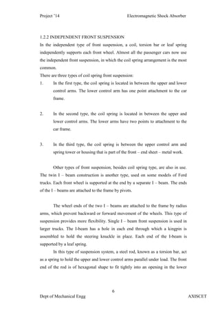 Project ’14 Electromagnetic Shock Absorber
6
Dept of Mechanical Engg AXISCET
1.2.2 INDEPENDENT FRONT SUSPENSION
In the independent type of front suspension, a coil, torsion bar or leaf spring
independently supports each front wheel. Almost all the passenger cars now use
the independent front suspension, in which the coil spring arrangement is the most
common.
There are three types of coil spring front suspension:
1. In the first type, the coil spring is located in between the upper and lower
control arms. The lower control arm has one point attachment to the car
frame.
2. In the second type, the coil spring is located in between the upper and
lower control arms. The lower arms have two points to attachment to the
car frame.
3. In the third type, the coil spring is between the upper control arm and
spring tower or housing that is part of the front – end sheet – metal work.
Other types of front suspension, besides coil spring type, are also in use.
The twin I – beam construction is another type, used on some models of Ford
trucks. Each front wheel is supported at the end by a separate I – beam. The ends
of the I – beams are attached to the frame by pivots.
The wheel ends of the two I – beams are attached to the frame by radius
arms, which prevent backward or forward movement of the wheels. This type of
suspension provides more flexibility. Single I – beam front suspension is used in
larger trucks. The I-beam has a hole in each end through which a kingpin is
assembled to hold the steering knuckle in place. Each end of the I-beam is
supported by a leaf spring.
In this type of suspension system, a steel rod, known as a torsion bar, act
as a spring to hold the upper and lower control arms parallel under load. The front
end of the rod is of hexagonal shape to fit tightly into an opening in the lower
 