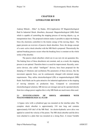 Project ’14 Electromagnetic Shock Absorber
12
Dept of Mechanical Engg AXISCET
CHAPTER II
LITERATURE REVIEW
Andrzej Milecki , Miko" Aj Hauke, 2012,Application Of Magnetorheological
ﬂuid In Industrial Shock Absorbers, discussed: Magnetorheological (MR) ﬂuid,
which is capable of controlling the stopping process of moving objects, e.g. on
transportation lines. The proposed solution makes it possible to adjust the braking
force (by electronic controller) to the kinetic energy of the moving object . The
paper presents an overview of passive shock absorbers. Next, the design concept
of a semi- active shock absorber with the MR ﬂuid is proposed. Theoretically the
optimal breaking process occurs when the breaking force is constant on the whole
stroke of the absorber.
The passive shock absorbers which are in use now do not guarantee this.
The braking force of these absorbersis not constant, and, as a result, the stopping
process is not optimal. Therefore there is a need for improvement. Recently, semi-
active devices, also called ‘‘intelligent’’ devices, have been proposed for the
damping of vibrations and oscillations.The parameters of these devices, like the
movement opposite force, can be continuously changed with minimal energy
requirements. They utilise electrorheological (ER) or magnetorheological (MR)
ﬂuids. Such ﬂuids can be quite attractive for industrial applications in the stopping
of moving elements on production lines. Compared to conventional
electrorheological solutions, MR devices are stronger and can be operated directly
from low-voltage power supplies this is why MR ﬂuids are much more often used.
2.1 INVESTIGATIONS OF SHOCK ABSORBER WITH
MAGNETORHEOLOGICAL FLUID
A bypass valve with a cylindrical gap was mounted on the interface plate. The
complete shock absorber is approximately 310 mm long and contains
approximately 0.05 dm3 of the MR ﬂuid. An electro-hydraulic servo drive was
applied to control the velocity of the piston. The MR shock absorber and the drive
were attached to a plate that was mounted on a strong floor. A Linear Variable
 