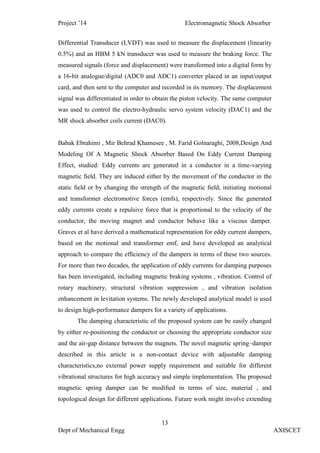 Project ’14 Electromagnetic Shock Absorber
13
Dept of Mechanical Engg AXISCET
Differential Transducer (LVDT) was used to measure the displacement (linearity
0.5%) and an HBM 5 kN transducer was used to measure the braking force. The
measured signals (force and displacement) were transformed into a digital form by
a 16-bit analogue/digital (ADC0 and ADC1) converter placed in an input/output
card, and then sent to the computer and recorded in its memory. The displacement
signal was differentiated in order to obtain the piston velocity. The same computer
was used to control the electro-hydraulic servo system velocity (DAC1) and the
MR shock absorber coils current (DAC0).
Babak Ebrahimi , Mir Behrad Khamesee , M. Farid Golnaraghi, 2008,Design And
Modeling Of A Magnetic Shock Absorber Based On Eddy Current Damping
Effect, studied: Eddy currents are generated in a conductor in a time-varying
magnetic ﬁeld. They are induced either by the movement of the conductor in the
static ﬁeld or by changing the strength of the magnetic ﬁeld, initiating motional
and transformer electromotive forces (emfs), respectively. Since the generated
eddy currents create a repulsive force that is proportional to the velocity of the
conductor, the moving magnet and conductor behave like a viscous damper.
Graves et al have derived a mathematical representation for eddy current dampers,
based on the motional and transformer emf, and have developed an analytical
approach to compare the efﬁciency of the dampers in terms of these two sources.
For more than two decades, the application of eddy currents for damping purposes
has been investigated, including magnetic braking systems , vibration. Control of
rotary machinery, structural vibration suppression , and vibration isolation
enhancement in levitation systems. The newly developed analytical model is used
to design high-performance dampers for a variety of applications.
The damping characteristic of the proposed system can be easily changed
by either re-positioning the conductor or choosing the appropriate conductor size
and the air-gap distance between the magnets. The novel magnetic spring–damper
described in this article is a non-contact device with adjustable damping
characteristics,no external power supply requirement and suitable for different
vibrational structures for high accuracy and simple implementation. The proposed
magnetic spring damper can be modiﬁed in terms of size, material , and
topological design for different applications. Future work might involve extending
 