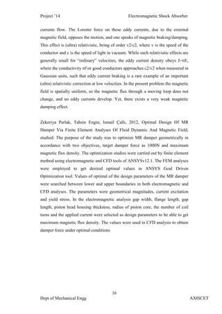 Project ’14 Electromagnetic Shock Absorber
16
Dept of Mechanical Engg AXISCET
currents flow. The Lorentz force on these eddy currents, due to the external
magnetic field, opposes the motion, and one speaks of magnetic braking/damping.
This effect is (ultra) relativistic, being of order v2/c2, where v is the speed of the
conductor and c is the speed of light in vacuum. While such relativistic effects are
generally small for “ordinary” velocities, the eddy current density obeys J=σE,
where the conductivity σf or good conductors approaches c2/v2 when measured in
Gaussian units, such that eddy current braking is a rare example of an important
(ultra) relativistic correction at low velocities. In the present problem the magnetic
field is spatially uniform, so the magnetic flux through a moving loop does not
change, and no eddy currents develop. Yet, there exists a very weak magnetic
damping effect.
Zekeriya Parlak, Tahsin Engin, Ismail Çallı, 2012, Optimal Design Of MR
Damper Via Finite Element Analyses Of Fluid Dynamic And Magnetic Field,
studied: The purpose of the study was to optimize MR damper geometrically in
accordance with two objectives, target damper force as 1000N and maximum
magnetic flux density. The optimization studies were carried out by finite element
method using electromagnetic and CFD tools of ANSYSv12.1. The FEM analyses
were employed to get desired optimal values in ANSYS Goal Driven
Optimization tool. Values of optimal of the design parameters of the MR damper
were searched between lower and upper boundaries in both electromagnetic and
CFD analyses. The parameters were geometrical magnitudes, current excitation
and yield stress. In the electromagnetic analysis gap width, flange length, gap
length, piston head housing thickness, radius of piston core, the number of coil
turns and the applied current were selected as design parameters to be able to get
maximum magnetic flux density. The values were used in CFD analysis to obtain
damper force under optimal conditions
 