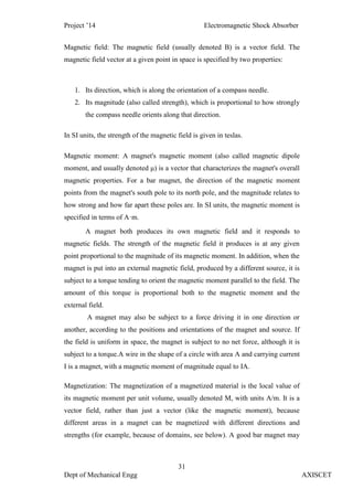 Project ’14 Electromagnetic Shock Absorber
31
Dept of Mechanical Engg AXISCET
Magnetic field: The magnetic field (usually denoted B) is a vector field. The
magnetic field vector at a given point in space is specified by two properties:
1. Its direction, which is along the orientation of a compass needle.
2. Its magnitude (also called strength), which is proportional to how strongly
the compass needle orients along that direction.
In SI units, the strength of the magnetic field is given in teslas.
Magnetic moment: A magnet's magnetic moment (also called magnetic dipole
moment, and usually denoted μ) is a vector that characterizes the magnet's overall
magnetic properties. For a bar magnet, the direction of the magnetic moment
points from the magnet's south pole to its north pole, and the magnitude relates to
how strong and how far apart these poles are. In SI units, the magnetic moment is
specified in terms of A·m.
A magnet both produces its own magnetic field and it responds to
magnetic fields. The strength of the magnetic field it produces is at any given
point proportional to the magnitude of its magnetic moment. In addition, when the
magnet is put into an external magnetic field, produced by a different source, it is
subject to a torque tending to orient the magnetic moment parallel to the field. The
amount of this torque is proportional both to the magnetic moment and the
external field.
A magnet may also be subject to a force driving it in one direction or
another, according to the positions and orientations of the magnet and source. If
the field is uniform in space, the magnet is subject to no net force, although it is
subject to a torque.A wire in the shape of a circle with area A and carrying current
I is a magnet, with a magnetic moment of magnitude equal to IA.
Magnetization: The magnetization of a magnetized material is the local value of
its magnetic moment per unit volume, usually denoted M, with units A/m. It is a
vector field, rather than just a vector (like the magnetic moment), because
different areas in a magnet can be magnetized with different directions and
strengths (for example, because of domains, see below). A good bar magnet may
 