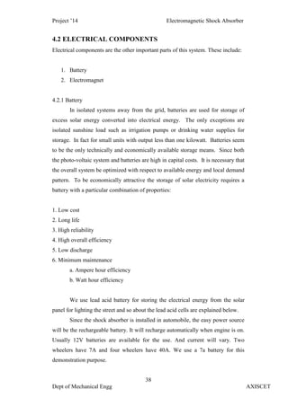 Project ’14 Electromagnetic Shock Absorber
38
Dept of Mechanical Engg AXISCET
4.2 ELECTRICAL COMPONENTS
Electrical components are the other important parts of this system. These include:
1. Battery
2. Electromagnet
4.2.1 Battery
In isolated systems away from the grid, batteries are used for storage of
excess solar energy converted into electrical energy. The only exceptions are
isolated sunshine load such as irrigation pumps or drinking water supplies for
storage. In fact for small units with output less than one kilowatt. Batteries seem
to be the only technically and economically available storage means. Since both
the photo-voltaic system and batteries are high in capital costs. It is necessary that
the overall system be optimized with respect to available energy and local demand
pattern. To be economically attractive the storage of solar electricity requires a
battery with a particular combination of properties:
1. Low cost
2. Long life
3. High reliability
4. High overall efficiency
5. Low discharge
6. Minimum maintenance
a. Ampere hour efficiency
b. Watt hour efficiency
We use lead acid battery for storing the electrical energy from the solar
panel for lighting the street and so about the lead acid cells are explained below.
Since the shock absorber is installed in automobile, the easy power source
will be the rechargeable battery. It will recharge automatically when engine is on.
Usually 12V batteries are available for the use. And current will vary. Two
wheelers have 7A and four wheelers have 40A. We use a 7a battery for this
demonstration purpose.
 