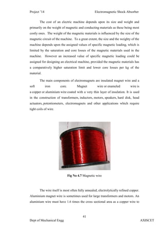 Project ’14 Electromagnetic Shock Absorber
41
Dept of Mechanical Engg AXISCET
The cost of an electric machine depends upon its size and weight and
primarily on the weight of magnetic and conducting materials as these being most
costly ones. The weight of the magnetic materials is influenced by the size of the
magnetic circuit of the machine. To a great extent, the size and the weighty of the
machine depends upon the assigned values of specific magnetic loading, which is
limited by the saturation and core losses of the magnetic materials used in the
machine. However an increased value of specific magnetic loading could be
assigned for designing an electrical machine, provided the magnetic materials has
a comparatively higher saturation limit and lower core losses per kg of the
material.
The main components of electromagnets are insulated magnet wire and a
soft iron core. Magnet wire or enameled wire is
a copper or aluminium wire coated with a very thin layer of insulation. It is used
in the construction of transformers, inductors, motors, speakers, hard disk, head
actuators, potentiometers, electromagnets and other applications which require
tight coils of wire.
Fig No 4.7 Magnetic wire
The wire itself is most often fully annealed, electrolytically refined copper.
Aluminium magnet wire is sometimes used for large transformers and motors. An
aluminium wire must have 1.6 times the cross sectional area as a copper wire to
 