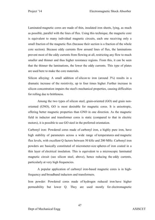 Project ’14 Electromagnetic Shock Absorber
47
Dept of Mechanical Engg AXISCET
Laminated magnetic cores are made of thin, insulated iron sheets, lying, as much
as possible, parallel with the lines of flux. Using this technique, the magnetic core
is equivalent to many individual magnetic circuits, each one receiving only a
small fraction of the magnetic flux (because their section is a fraction of the whole
core section). Because eddy currents flow around lines of flux, the laminations
prevent most of the eddy currents from flowing at all, restricting any flow to much
smaller and thinner and thus higher resistance regions. From this, it can be seen
that the thinner the laminations, the lower the eddy currents. This type of plates
are used here to make the core materials.
Silicon alloying: A small addition of silicon to iron (around 3%) results in a
dramatic increase of the resistivity, up to four times higher. Further increase in
silicon concentration impairs the steel's mechanical properties, causing difficulties
for rolling due to brittleness.
Among the two types of silicon steel, grain-oriented (GO) and grain non-
oriented (GNO), GO is most desirable for magnetic cores. It is anisotropic,
offering better magnetic properties than GNO in one direction. As the magnetic
field in inductor and transformer cores is static (compared to that in electric
motors), it is possible to use GO steel in the preferred orientation.
Carbonyl iron: Powdered cores made of carbonyl iron, a highly pure iron, have
high stability of parameters across a wide range of temperatures and magnetic
flux levels, with excellent Q factors between 50 kHz and 200 MHz. Carbonyl iron
powders are basically constituted of micrometer-size spheres of iron coated in a
thin layer of electrical insulation. This is equivalent to a microscopic laminated
magnetic circuit (see silicon steel, above), hence reducing the eddy currents,
particularly at very high frequencies.
A popular application of carbonyl iron-based magnetic cores is in high-
frequency and broadband inductors and transformers.
Iron powder: Powdered cores made of hydrogen reduced iron have higher
permeability but lower Q. They are used mostly for electromagnetic
 