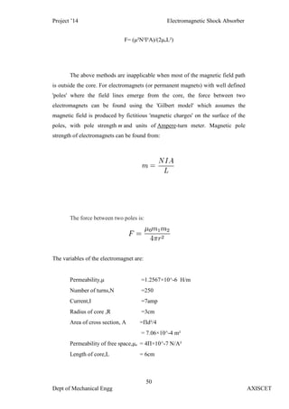 Project ’14 Electromagnetic Shock Absorber
50
Dept of Mechanical Engg AXISCET
F= (μ²N²I²A)/(2μₒL²)
The above methods are inapplicable when most of the magnetic field path
is outside the core. For electromagnets (or permanent magnets) with well defined
'poles' where the field lines emerge from the core, the force between two
electromagnets can be found using the 'Gilbert model' which assumes the
magnetic field is produced by fictitious 'magnetic charges' on the surface of the
poles, with pole strength m and units of Ampere-turn meter. Magnetic pole
strength of electromagnets can be found from:
The force between two poles is:
The variables of the electromagnet are:
Permeability,μ =1.2567×10^-6 H/m
Number of turns,N =250
Current,I =7amp
Radius of core ,R =3cm
Area of cross section, A =Πd²/4
= 7.06×10^-4 m²
Permeability of free space,μₒ = 4Π×10^-7 N/A²
Length of core,L = 6cm
 
