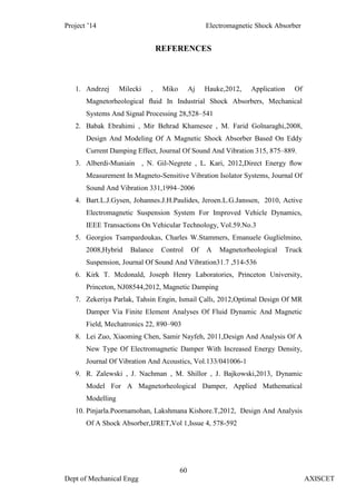 Project ’14 Electromagnetic Shock Absorber
60
Dept of Mechanical Engg AXISCET
REFERENCES
1. Andrzej Milecki , Miko Aj Hauke,2012, Application Of
Magnetorheological ﬂuid In Industrial Shock Absorbers, Mechanical
Systems And Signal Processing 28,528–541
2. Babak Ebrahimi , Mir Behrad Khamesee , M. Farid Golnaraghi,2008,
Design And Modeling Of A Magnetic Shock Absorber Based On Eddy
Current Damping Effect, Journal Of Sound And Vibration 315, 875–889.
3. Alberdi-Muniain , N. Gil-Negrete , L. Kari, 2012,Direct Energy ﬂow
Measurement In Magneto-Sensitive Vibration Isolator Systems, Journal Of
Sound And Vibration 331,1994–2006
4. Bart.L.J.Gysen, Johannes.J.H.Paulides, Jeroen.L.G.Janssen, 2010, Active
Electromagnetic Suspension System For Improved Vehicle Dynamics,
IEEE Transactions On Vehicular Technology, Vol.59.No.3
5. Georgios Tsampardoukas, Charles W.Stammers, Emanuele Guglielmino,
2008,Hybrid Balance Control Of A Magnetorheological Truck
Suspension, Journal Of Sound And Vibration31.7 ,514-536
6. Kirk T. Mcdonald, Joseph Henry Laboratories, Princeton University,
Princeton, NJ08544,2012, Magnetic Damping
7. Zekeriya Parlak, Tahsin Engin, Ismail Çallı, 2012,Optimal Design Of MR
Damper Via Finite Element Analyses Of Fluid Dynamic And Magnetic
Field, Mechatronics 22, 890–903
8. Lei Zuo, Xiaoming Chen, Samir Nayfeh, 2011,Design And Analysis Of A
New Type Of Electromagnetic Damper With Increased Energy Density,
Journal Of Vibration And Acoustics, Vol.133/041006-1
9. R. Zalewski , J. Nachman , M. Shillor , J. Bajkowski,2013, Dynamic
Model For A Magnetorheological Damper, Applied Mathematical
Modelling
10. Pinjarla.Poornamohan, Lakshmana Kishore.T,2012, Design And Analysis
Of A Shock Absorber,IJRET,Vol 1,Issue 4, 578-592
 