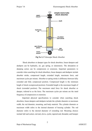 Project ’14 Electromagnetic Shock Absorber
2
Dept of Mechanical Engg AXISCET
Fig No 1.1 Telescopic Shock Absorber
Shock absorbers or damper types for shock absorbers, linear dampers and
dashpots can be hydraulic, air, gas spring, or elastomeric. The absorption or
damping action can be compression or extension. Important parameters to
consider when searching for shock absorbers, linear dampers and dashpots include
absorber stroke, compressed length, extended length, maximum force, and
maximum cycles per minute. Absorber or spring stroke is difference between fully
extended and fully compressed position. Compressed length is the minimum
length of shock (compressed position). Extended length is the maximum length of
shock (extended position). The maximum rated force for shock absorber or
damper, referred to as the force. The maximum cycles per minute are the rated
frequency of compression or extension.
Important physical specifications to consider when searching shock
absorbers, linear dampers and dashpots include the cylinder diameter or maximum
width, the rod diameter, mounting, and body material. The cylinder diameter or
maximum width refers to the desired diameter of housing cylinder. The rod
diameter refers to the desired diameter of extending rod. Mounting choices
include ball and socket, rod end, clevis, eyelet, tapered end, threaded, and bumper
 