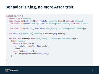 Behavior is King, no more Actor trait
24
object Server {
sealed trait Command
case class Get(id: Int)(val replyTo: ActorRe...