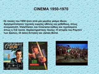 CINEMA 1950-1970


Οι ταινίες του 1950 ήταν από μία μεγάλη γκάμα ιδεών.
Χρησιμοποίησαν τεχνικές ευρείας οθόνης και μεθόδους, όπως
σινεμασκόπ, VistaVision, και Cinerama καθώς και τεχνάσματα
όπως η 3-D ταινία. Χαρακτηριστικές ταινίες: Η ιστορία του Ρομπέν
των Δασών, Οι Δέκα Εντολές και James Bond.
 