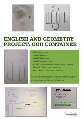 ENGLISH AND GEOMETRY
PROJECT: OUR CONTAINER
‣ NAME: Octagonal prism base.
‣ NUMBER OF SIDES: 8 sides.
‣ NUMBER OF EDGES: 8 edges.
‣ NUMBER OF VERTICES: 16 vertices.
‣ SHAPE OF THE SIDES: 2 sides (base) -> Octagon// 8 sides -> Rectangular.
‣ TOTAL AREA: 235'2 cm2 (Process and result: photo).
‣ TOTAL VOLUME: 277'1 cm3 (Process and result: photo).
Our contain is an octagonal prism base. It has got eight sides, eight edges and sixteen
vertices. Also, the contain has got two sides octagonal and eight sides rectangular.
The total area is 235'2 cm2 and the total volume is 277'1 cm3.
Maria Hierro Guardiola
Martina Fanlo Hellín
3r ESO Canigó
 