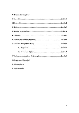 4
3. Πίλαθαο Πεξηερνκέλσλ
1. Δμώθπιιν……………….………………………….…………….………..Σειίδα 1
1.2 Δζώθπιιν…………………………………………………...……………Σειίδα 2
2. Πεξίιεςε………………………………………….………….……………Σειίδα 3
3. Πίλαθαο Πεξηερνκέλσλ……………..…………………………………….Σειίδα 4
4. Δηζαγσγή……………...………………………………………….……..…Σειίδα 5
5. Μέζνδνο Δξεπλεηηθήο Δξγαζίαο………………….….…………………..Σειίδα 6
6. Κεθάιαην- Θεσξεηηθό Μέξνο…………………….……………………...Σειίδα 6
6.1 Βηνγξαθία……………………..……………………………….Σειίδα 6
6.2 Σηαηηζηηθά Βηβιίνπ………………………………...…………Σειίδα 7
8. Έθζεζε Απνηειεζκάησλ- 9. Σπκπεξάζκαηα…………………...………..Σειίδα 8
10. Δπξεηήξην (Γισζζάξη)
11. Παξαξηήκαηα
12. Βηβιηνγξαθία
 