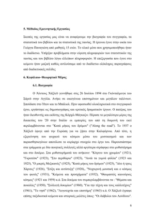 6
5. Μέζνδνο Δξεπλεηηθήο Δξγαζίαο
Σθνπφο ηεο εξγαζίαο καο είλαη λα αλαθέξνπκε ηελ βηνγξαθία ηνπ ζπγγξαθέα, ηα
ζηαηηζηηθά ηνπ βηβιίνπ θαη ηα ζηαηηζηηθά ηεο ηαηλίαο. Η έξεπλα έγηλε ζηελ νηθία ηνπ
Γεψξγα Παλαγηψηε απφ καζεηέο 15 εηψλ. Τν πιηθφ κέζν πνπ ρξεζηκνπνηήζεθε ήηαλ
ην δηαδίθηπν. Υπήξμαλ πξνβιήκαηα ζηελ εχξεζε πιεξνθνξηψλ ησλ ζηαηηζηηθψλ ηεο
ηαηλίαο θαη ηνπ βηβιίνπ ιφγσ ειιείπσλ πιεξνθνξηψλ. Η επεμεξγαζία πνπ έγηλε ζην
θείκελν ήηαλ καδηθή θαζψο αληινχζακε απφ ην δηαδίθηπν νιφθιεξεο παξαγξάθνπο
απφ δηαδηθηπαθέο ζειίδεο
6. Κεθάιαην- Θεσξεηηθό Μέξνο
6.1. Βηνγξαθία
Ο Άιληνπο Φάμιευ γελλήζεθε ζηηο 26 Ινπιίνπ 1894 ζην Γθφληαικηλγθ ηνπ
Σάξευ ζηελ Αγγιία. Αλήθε ζε νηθνγέλεηα επηζηεκφλσλ θαη κεγάισλ ηαιέλησλ.
Σπνχδαζε ζην Ήηνλ θαη ην Μπάιηνι. Πξηλ αθνζησζεί νινθιεξσηηθά ζην ζπγγξαθηθφ
έξγν, εξγάζηεθε σο δεκνζηνγξάθνο θαη θξηηηθφο δξακαηηθψλ έξγσλ. Ο παηέξαο ηνπ
ήηαλ δηεπζπληήο θαη εθδφηεο ηεο Κφξρηι-Μάγθαδηλ. Πέξαζε ην κεγαιχηεξν κέξνο ηεο
δεθαεηίαο ηνπ '20 ζηελ Ιηαιία· νη εκπεηξίεο ηνπ απφ ηε δηακνλή ηνπ εθεί
πεξηιακβάλνληαη ζην "Καηά κήθνο ηνπ δξφκνπ" ("Along the road"). To 1937 o
Φάμιευ έθπγε απφ ηελ Επξψπε γηα λα δήζεη ζηελ Καιηθφξληα. Απφ ηφηε, ε
εμεξεχλεζε ηνπ ςπρηθνχ ηνπ θφζκνπ κέζσ ηνπ κπζηηθηζκνχ θαη ησλ
παξαηζζεζηνγφλσλ απνηέιεζε ην θπξίαξρν ζηνηρείν ζην έξγν ηνπ. Παξνπζηάζηεθε
ζηα γξάκκαηα κε δχν πνηεηηθέο ζπιινγέο αιιά αξγφηεξα ζηξάθεθε ζην κπζηζηφξεκα
θαη ζην δνθίκην. Σηα κπζηζηνξήκαηά ηνπ αλήθνπλ: "Κίηξηλν ηνπ ρξσκίνπ" (1921),
"Γθξνηέζθ" (1923), "Σην πεξηζψξην" (1923), "Απηά ηα γπκλά θχιια" (1923 θαη
1925), "Ο κηθξφο Μεμηθαλφο" (1925), "Καηά κήθνο ηνπ δξφκνπ" (1925), "Δχν ή ηξεηο
Φάξηηεο" (1926), "Σηίμε θαη αληίζηημε" (1928),, "Νπρηεξηλή κνπζηθή θαη ν θφζκνο
ηνπ θσηφο" (1931), "Κείκελα θαη πξνζρήκαηα" (1932), "Θαπκαζηφο θαηλνχξηνο
θφζκνο" (1921 θαη 1959) θ.ά. Σηα δνθίκηα ηνπ ζπκπεξηιακβάλνληαη ηα : "Θέκαηα θαη
πνηθηιίεο" (1950), "Σπιινγή δνθηκίσλ" (1960), "Γηα ηελ ηέρλε θαη ηνπο θαιιηηέρλεο"
(1961), "Τν λεζί" (1962), "Λνγνηερλία θαη επηζηήκε" (1963) θ.ά. Ο Φάμιευ έγξαςε
επίζεο ηαμηδησηηθά θείκελα θαη ηζηνξηθέο κειέηεο φπσο: "Οη δηάβνινη ηνπ Λνλδίλνπ".
 