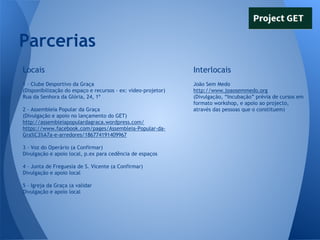 Parcerias
Locais

Interlocais

1 - Clube Desportivo da Graça
(Disponibilização do espaço e recursos - ex: video-projetor)
Rua da Senhora da Glória, 24, 1º

João Sem Medo
http://www.joaosemmedo.org
(Divulgação, “Incubação” prévia de cursos em
formato workshop, e apoio ao projecto,
através das pessoas que o constituem)

2 - Assembleia Popular da Graça
(Divulgação e apoio no lançamento do GET)
http://assembleiapopulardagraca.wordpress.com/
https://www.facebook.com/pages/Assembleia-Popular-daGra%C3%A7a-e-arredores/186774191409967
3 - Voz do Operário (a Confirmar)
Divulgação e apoio local, p.ex para cedência de espaços
4 - Junta de Freguesia de S. Vicente (a Confirmar)
Divulgação e apoio local
5 - Igreja da Graça (a validar
Divulgação e apoio local

 