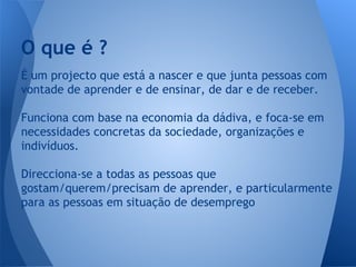 O que é ?
É um projecto que está a nascer e que junta pessoas com
vontade de aprender e de ensinar, de dar e de receber.
Funciona com base na economia da dádiva, e foca-se em
necessidades concretas da sociedade, organizações e
indivíduos.
Direcciona-se a todas as pessoas que
gostam/querem/precisam de aprender, e particularmente
para as pessoas em situação de desemprego

 