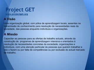 Project GET
www.projectget.org

A Visão
Uma organização global, com pólos de aprendizagem locais, assentes na
transmissão de conhecimento para resolução de necessidades reais da
sociedade, das pessoas enquanto indivíduos e organizações.

A Missão
Capacitar as pessoas para as ofertas de trabalho actuais, através da
construção de programas de aprendizagem intensiva e orientados à
resolução de necessidades concretas da sociedade, organizações e
individuos, com uma atenção particular às pessoas que querem trabalhar e
não o fazem ou por falta de competências ou por exclusão do actual mercado
de trabalho.

 
