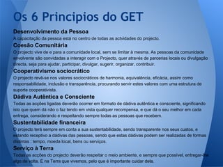 Os 6 Principios do GET
Desenvolvimento da Pessoa
A capacitação da pessoa está no centro de todas as actvidades do projecto.

Coesão Comunitária
O projecto vive de e para a comunidade local, sem se limitar à mesma. As pessoas da comunidade
envolvente são convidadas a interagir com o Projecto, quer através de parcerias locais ou divulgação
directa, seja para ajudar, participar, divulgar, sugerir, organizar, contribuir.

Cooperativismo sociocrático
O projecto revê-se nos valores sociocráticos de harmonia, equivalência, eficácia, assim como
responsabilidade, inclusão e transparência, procurando servir estes valores com uma estrutura de
suporte cooperativista.

Dádiva Autêntica e Consciente
Todas as acções ligadas deverão ocorrer em formato de dádiva autêntica e consciente, significando
isto que quem dá não o faz tendo em vista qualquer recompensa, e que dá o seu melhor em cada
entrega, considerando e respeitando sempre todas as pessoas que recebem.

Sustentabilidade financeira
O projecto terá sempre em conta a sua sustentabilidade, sendo transparente nos seus custos, e
estando receptivo a dádivas das pessoas, sendo que estas dádivas podem ser realizadas de formas
distintas : tempo, moeda local, bens ou serviços.

Serviço à Terra
Todas as acções do projecto deverão respeitar o meio ambiente, e sempre que possível, entregar-lhe
algo de volta. É na Terra que vivemos, pelo que é importante cuidar dela.

 