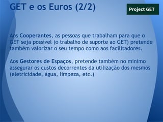 GET e os Euros (2/2)
Aos Cooperantes, as pessoas que trabalham para que o
GET seja possível (o trabalho de suporte ao GET) pretende
também valorizar o seu tempo como aos facilitadores.
Aos Gestores de Espaços, pretende também no minimo
assegurar os custos decorrentes da utilização dos mesmos
(eletricidade, água, limpeza, etc.)

 