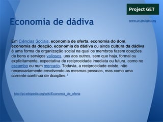 Economia de dádiva

www.projectget.org

Em Ciências Sociais, economia de oferta, economia do dom,
economia da doação, economia da dádiva ou ainda cultura da dádiva
é uma forma de organização social na qual os membros fazem doações
de bens e serviços valiosos, uns aos outros, sem que haja, formal ou
explicitamente, expectativa de reciprocidade imediata ou futura, como no
escambo ou num mercado. Todavia, a reciprocidade existe, não
necessariamente envolvendo as mesmas pessoas, mas como uma
corrente contínua de doações.1

http://pt.wikipedia.org/wiki/Economia_de_oferta

 