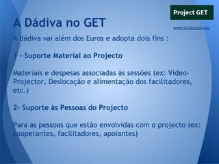 A Dádiva no GET

www.projectget.org

A dádiva vai além dos Euros e adopta dois fins :
1 - Suporte Material ao Projecto
Materiais e despesas associadas às sessões (ex: VideoProjector, Deslocação e alimentação dos facilitadores,
etc.)
2- Suporte às Pessoas do Projecto
Para as pessoas que estão envolvidas com o projecto (ex:
cooperantes, facilitadores, apoiantes)

 