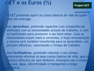 GET e os Euros (½)
www.projectget.org

O GET pretende suprir os custos básicos de vida de quem
com ele interage.
Aos Aprendizes, pretende capacitar com competências
alinhadas com as necessidades actuais de trabalho, e com
as habilidades para promover o seu bem-estar. Caso as
necessidades sejam reais e correntes, e haja remuneração,
a mesma será também transferida para os Aprendizes, em
porções idênticas, valorizando o Tempo de trabalho.
Aos Facilitadores, pretende valorizar o seu tempo
procurando eliminar os seus custos básicos de vida, que o
sistema dificulta ser sem dinheiro. Exemplos são a renda
da casa, água, electricidade e transportes a longa
distância.

 