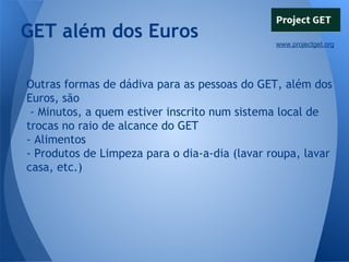 GET além dos Euros
www.projectget.org

Outras formas de dádiva para as pessoas do GET, além dos
Euros, são
- Minutos, a quem estiver inscrito num sistema local de
trocas no raio de alcance do GET
- Alimentos
- Produtos de Limpeza para o dia-a-dia (lavar roupa, lavar
casa, etc.)

 