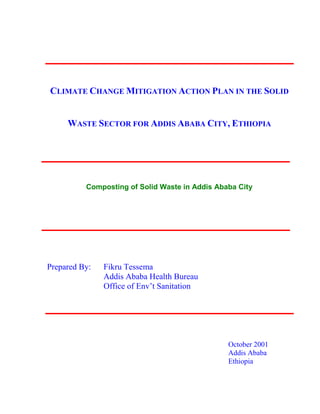 CLIMATE CHANGE MITIGATION ACTION PLAN IN THE SOLID
WASTE SECTOR FOR ADDIS ABABA CITY, ETHIOPIA
Composting of Solid Waste in Addis Ababa City
Prepared By: Fikru Tessema
Addis Ababa Health Bureau
Office of Env’t Sanitation
October 2001
Addis Ababa
Ethiopia
 