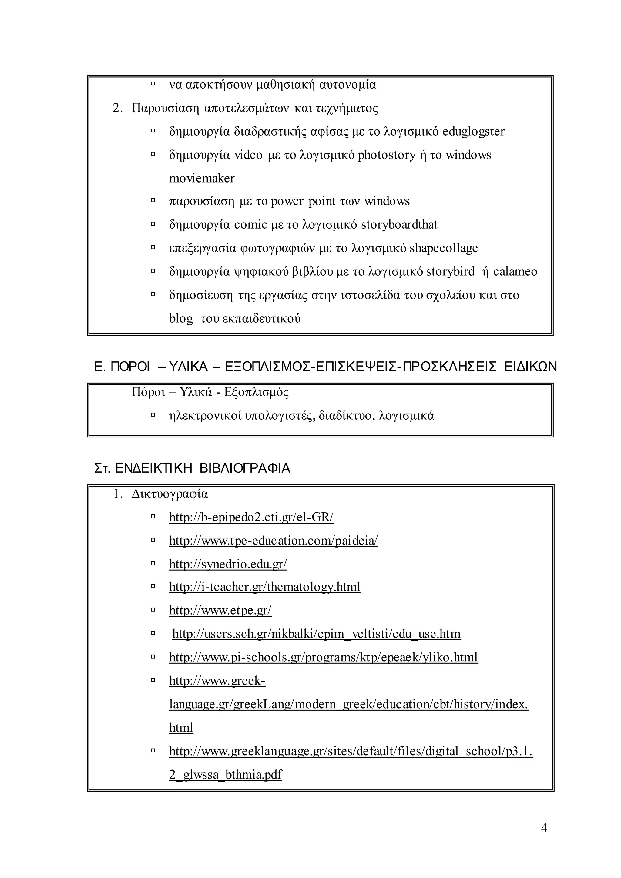 4
 να αποκτήσουν μαθησιακή αυτονομία
2. Παρουσίαση αποτελεσμάτων και τεχνήματος
 δημιουργία διαδραστικής αφίσας με το λογισμικό eduglogster
 δημιουργία video με το λογισμικό photostory ή το windows
moviemaker
 παρουσίαση με το power point των windows
 δημιουργία comic με το λογισμικό storyboardthat
 επεξεργασία φωτογραφιών με το λογισμικό shapecollage
 δημιουργία ψηφιακού βιβλίου με το λογισμικό storybird ή calameo
 δημοσίευση της εργασίας στην ιστοσελίδα του σχολείου και στο
blog του εκπαιδευτικού
Ε. ΠΟΡΟΙ – ΥΛΙΚΑ – ΕΞΟΠΛΙΣΜΟΣ-ΕΠΙΣΚΕΨΕΙΣ-ΠΡΟΣΚΛΗΣΕΙΣ ΕΙΔΙΚΩΝ
Πόροι – Υλικά - Εξοπλισμός
 ηλεκτρονικοί υπολογιστές, διαδίκτυο, λογισμικά
Στ. ΕΝΔΕΙΚΤΙΚΗ ΒΙΒΛΙΟΓΡΑΦΙΑ
1. Δικτυογραφία
 http://b-epipedo2.cti.gr/el-GR/
 http://www.tpe-education.com/paideia/
 http://synedrio.edu.gr/
 http://i-teacher.gr/thematology.html
 http://www.etpe.gr/
 http://users.sch.gr/nikbalki/epim_veltisti/edu_use.htm
 http://www.pi-schools.gr/programs/ktp/epeaek/yliko.html
 http://www.greek-
language.gr/greekLang/modern_greek/education/cbt/history/index.
html
 http://www.greeklanguage.gr/sites/default/files/digital_school/p3.1.
2_glwssa_bthmia.pdf
 