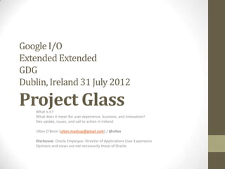 Google I/O
Extended Extended
GDG
Dublin, Ireland 31 July 2012

Project Glass
    What is it?
    What does it mean for user experience, business, and innovation?
    Dev uptake, issues, and call to action in Ireland.

    Ultan O’Broin (ultan.mashup@gmail.com) / @ultan

    Disclosure: Oracle Employee: Director of Applications User Experience
    Opinions and views are not necessarily those of Oracle.
 